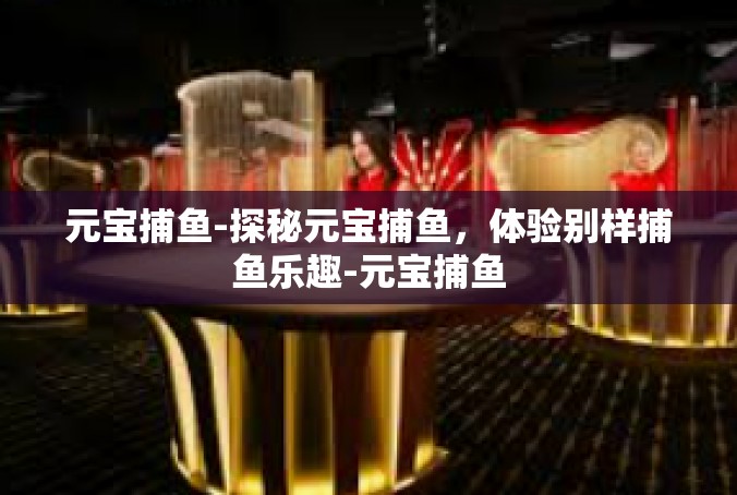 元宝捕鱼-探秘元宝捕鱼，体验别样捕鱼乐趣-元宝捕鱼