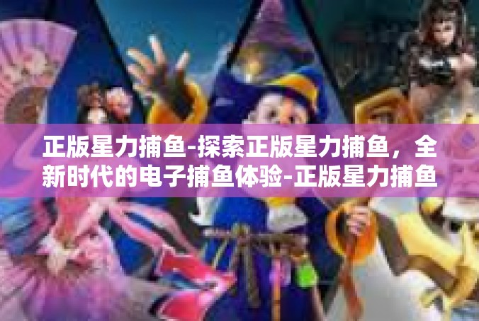 正版星力捕鱼-探索正版星力捕鱼，全新时代的电子捕鱼体验-正版星力捕鱼