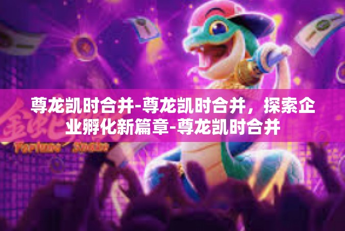 尊龙凯时合并-尊龙凯时合并，探索企业孵化新篇章-尊龙凯时合并