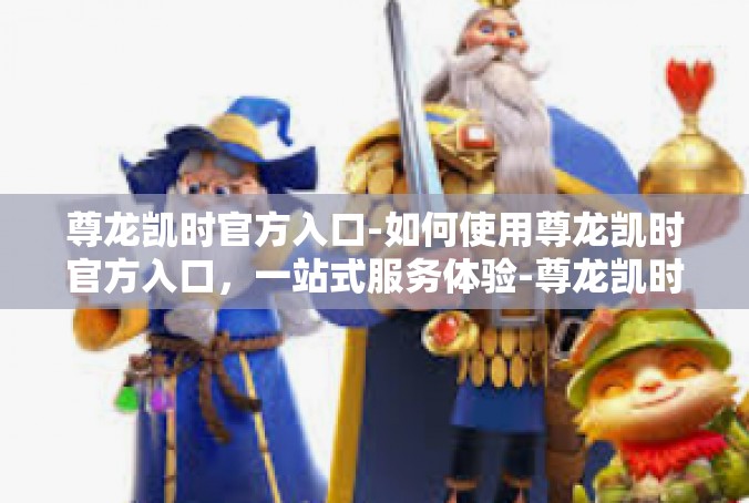 尊龙凯时官方入口-如何使用尊龙凯时官方入口，一站式服务体验-尊龙凯时官方入口