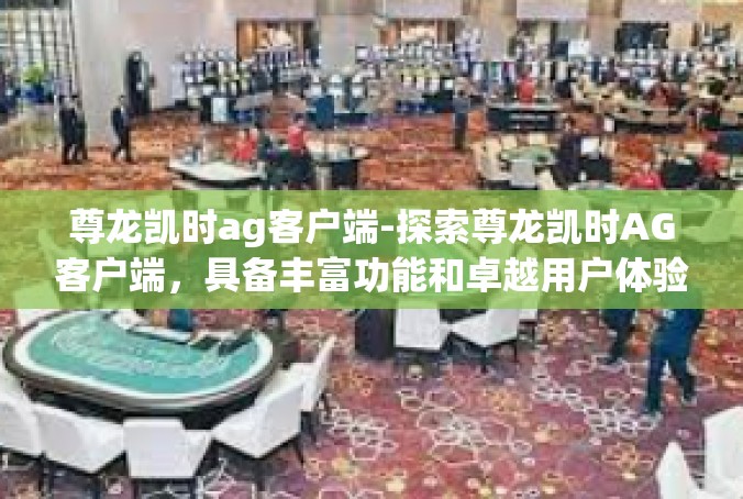 尊龙凯时ag客户端-探索尊龙凯时AG客户端，具备丰富功能和卓越用户体验的在线平台-尊龙凯时ag客户端