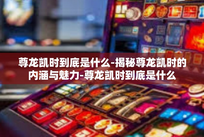 尊龙凯时到底是什么-揭秘尊龙凯时的内涵与魅力-尊龙凯时到底是什么