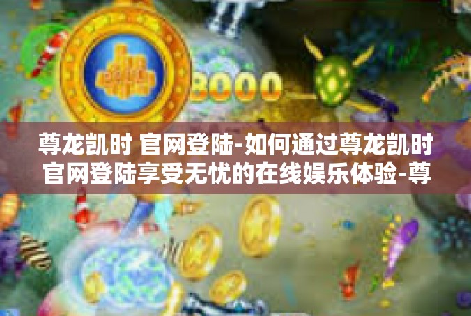 尊龙凯时 官网登陆-如何通过尊龙凯时官网登陆享受无忧的在线娱乐体验-尊龙凯时 官网登陆