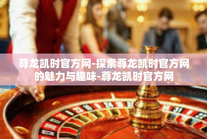 尊龙凯时官方网-探索尊龙凯时官方网的魅力与趣味-尊龙凯时官方网