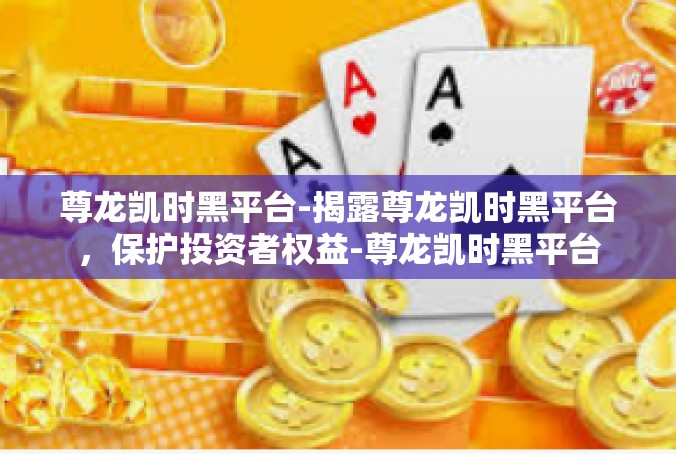 尊龙凯时黑平台-揭露尊龙凯时黑平台，保护投资者权益-尊龙凯时黑平台