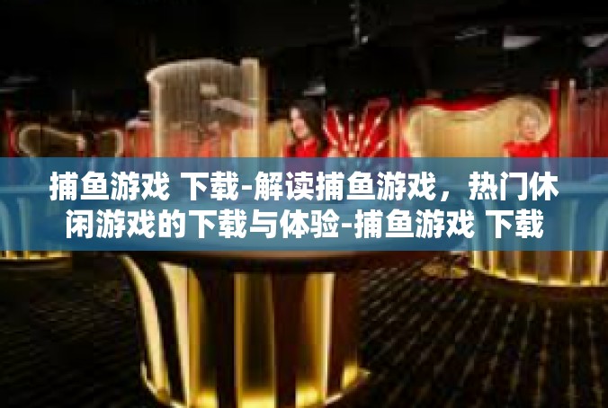 捕鱼游戏 下载-解读捕鱼游戏，热门休闲游戏的下载与体验-捕鱼游戏 下载