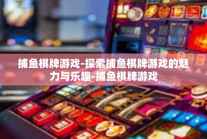 捕鱼棋牌游戏-探索捕鱼棋牌游戏的魅力与乐趣-捕鱼棋牌游戏