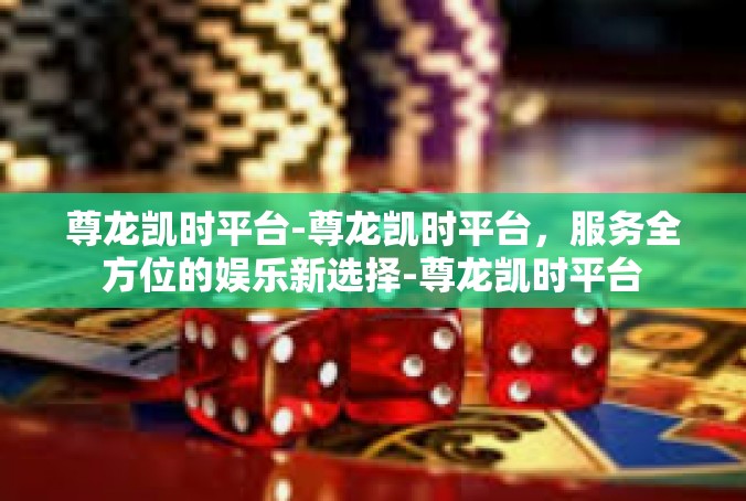 尊龙凯时平台-尊龙凯时平台，服务全方位的娱乐新选择-尊龙凯时平台