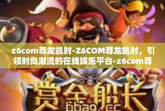 z6com尊龙凯时-Z6COM尊龙凯时，引领时尚潮流的在线娱乐平台-z6com尊龙凯时