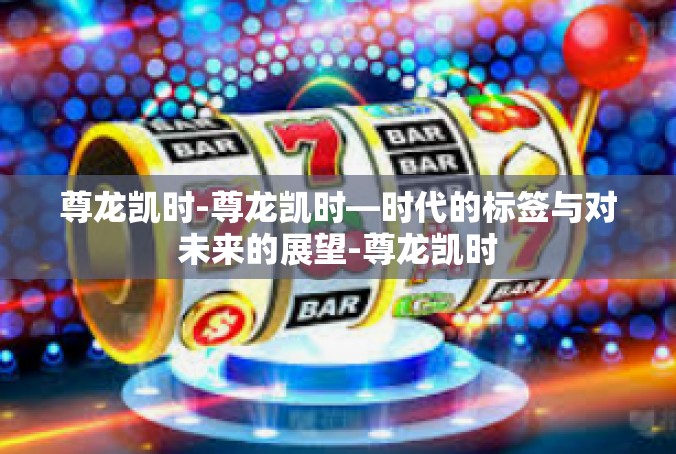 尊龙凯时-尊龙凯时—时代的标签与对未来的展望-尊龙凯时