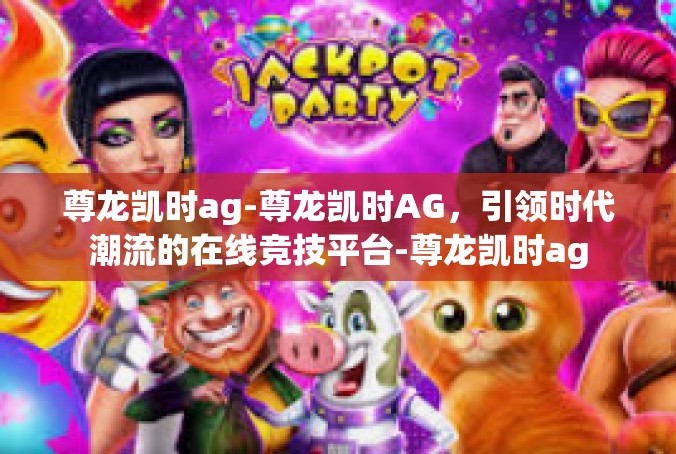 尊龙凯时ag-尊龙凯时AG，引领时代潮流的在线竞技平台-尊龙凯时ag