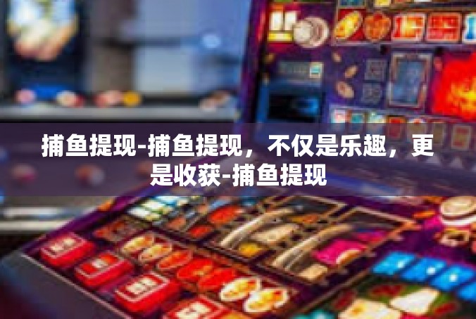 捕鱼提现-捕鱼提现，不仅是乐趣，更是收获-捕鱼提现
