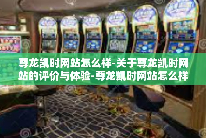 尊龙凯时网站怎么样-关于尊龙凯时网站的评价与体验-尊龙凯时网站怎么样