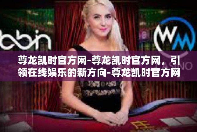 尊龙凯时官方网-尊龙凯时官方网，引领在线娱乐的新方向-尊龙凯时官方网