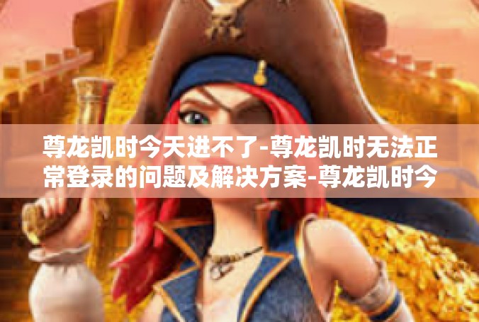 尊龙凯时今天进不了-尊龙凯时无法正常登录的问题及解决方案-尊龙凯时今天进不了