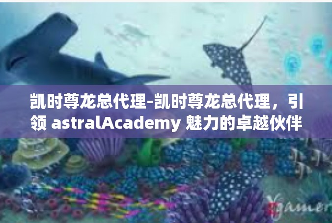 凯时尊龙总代理-凯时尊龙总代理，引领 astralAcademy 魅力的卓越伙伴-凯时尊龙总代理