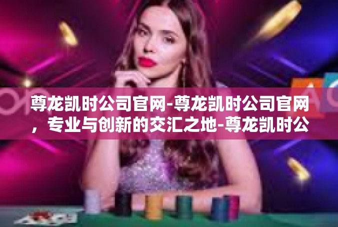 尊龙凯时公司官网-尊龙凯时公司官网，专业与创新的交汇之地-尊龙凯时公司官网