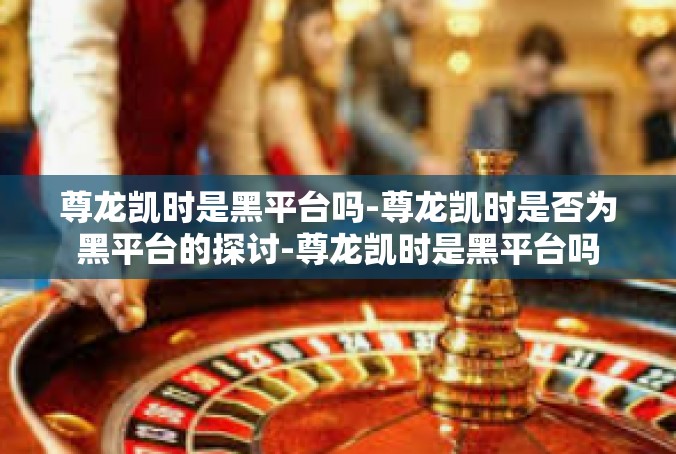 尊龙凯时是黑平台吗-尊龙凯时是否为黑平台的探讨-尊龙凯时是黑平台吗