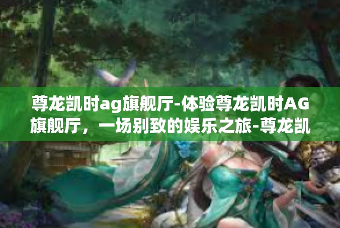 尊龙凯时ag旗舰厅-体验尊龙凯时AG旗舰厅，一场别致的娱乐之旅-尊龙凯时ag旗舰厅