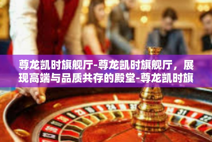 尊龙凯时旗舰厅-尊龙凯时旗舰厅，展现高端与品质共存的殿堂-尊龙凯时旗舰厅