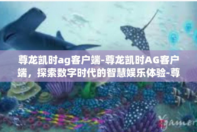 尊龙凯时ag客户端-尊龙凯时AG客户端，探索数字时代的智慧娱乐体验-尊龙凯时ag客户端