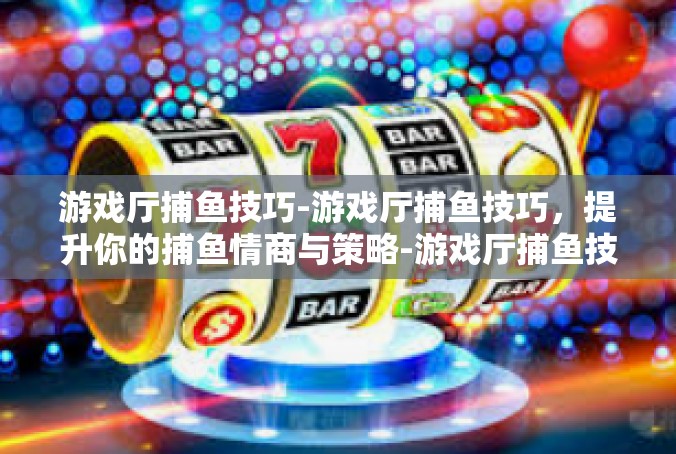 游戏厅捕鱼技巧-游戏厅捕鱼技巧，提升你的捕鱼情商与策略-游戏厅捕鱼技巧