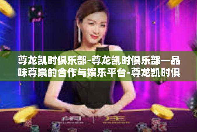 尊龙凯时俱乐部-尊龙凯时俱乐部—品味尊崇的合作与娱乐平台-尊龙凯时俱乐部