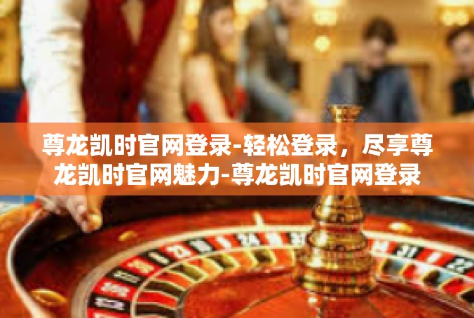 尊龙凯时官网登录-轻松登录，尽享尊龙凯时官网魅力-尊龙凯时官网登录