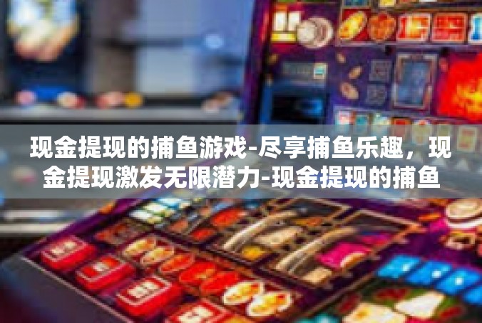 现金提现的捕鱼游戏-尽享捕鱼乐趣，现金提现激发无限潜力-现金提现的捕鱼游戏