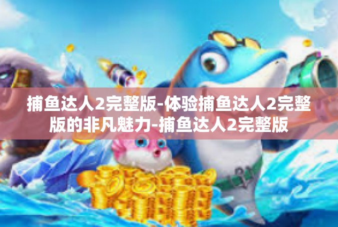 捕鱼达人2完整版-体验捕鱼达人2完整版的非凡魅力-捕鱼达人2完整版