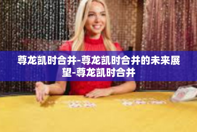 尊龙凯时合并-尊龙凯时合并的未来展望-尊龙凯时合并