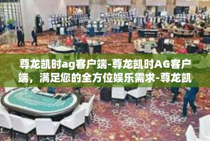 尊龙凯时ag客户端-尊龙凯时AG客户端，满足您的全方位娱乐需求-尊龙凯时ag客户端