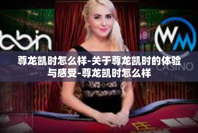 尊龙凯时怎么样-关于尊龙凯时的体验与感受-尊龙凯时怎么样