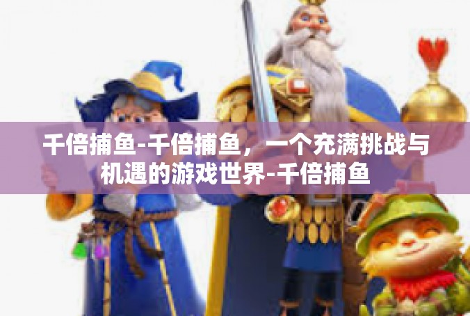 千倍捕鱼-千倍捕鱼，一个充满挑战与机遇的游戏世界-千倍捕鱼
