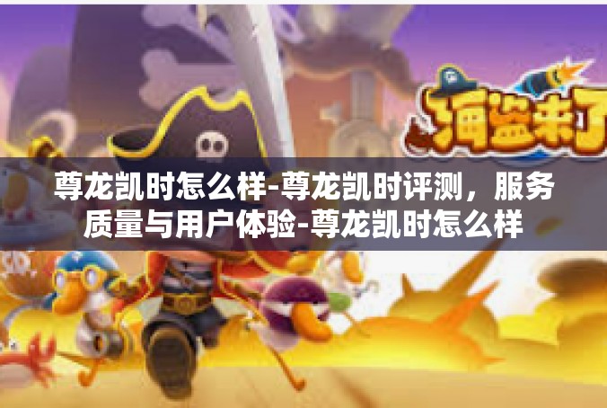 尊龙凯时怎么样-尊龙凯时评测，服务质量与用户体验-尊龙凯时怎么样