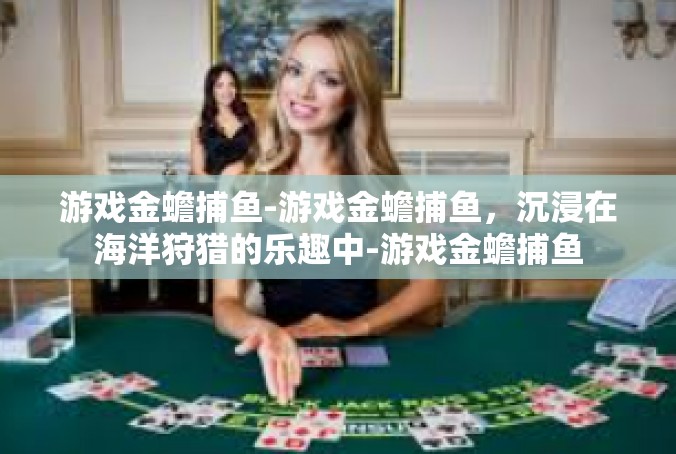 游戏金蟾捕鱼-游戏金蟾捕鱼，沉浸在海洋狩猎的乐趣中-游戏金蟾捕鱼