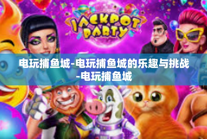 电玩捕鱼城-电玩捕鱼城的乐趣与挑战-电玩捕鱼城