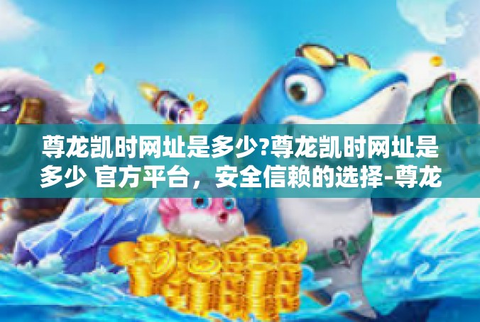 尊龙凯时网址是多少?尊龙凯时网址是多少 官方平台，安全信赖的选择-尊龙凯时网址是多少?