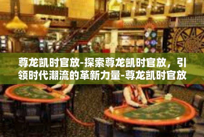 尊龙凯时官放-探索尊龙凯时官放，引领时代潮流的革新力量-尊龙凯时官放