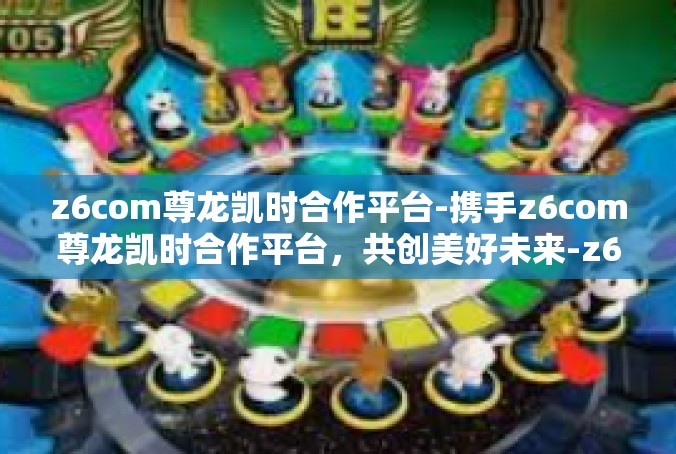 z6com尊龙凯时合作平台-携手z6com尊龙凯时合作平台，共创美好未来-z6com尊龙凯时合作平台