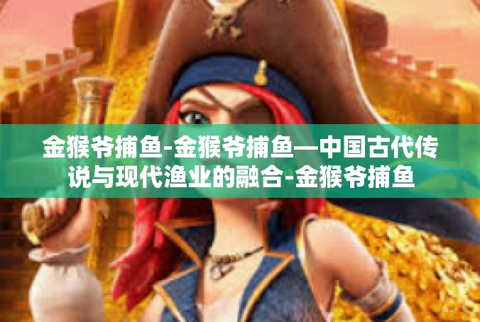 金猴爷捕鱼-金猴爷捕鱼—中国古代传说与现代渔业的融合-金猴爷捕鱼