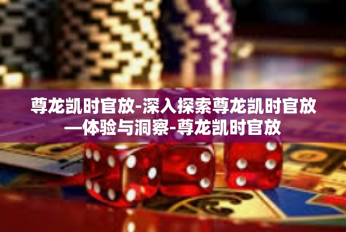 尊龙凯时官放-深入探索尊龙凯时官放—体验与洞察-尊龙凯时官放