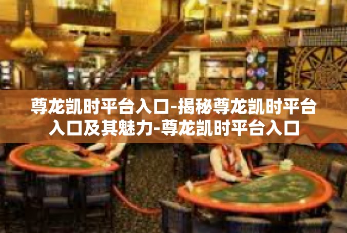 尊龙凯时平台入口-揭秘尊龙凯时平台入口及其魅力-尊龙凯时平台入口