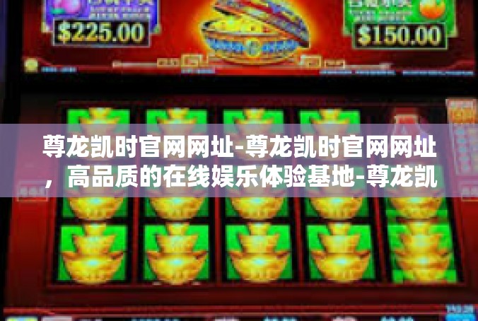 尊龙凯时官网网址-尊龙凯时官网网址，高品质的在线娱乐体验基地-尊龙凯时官网网址