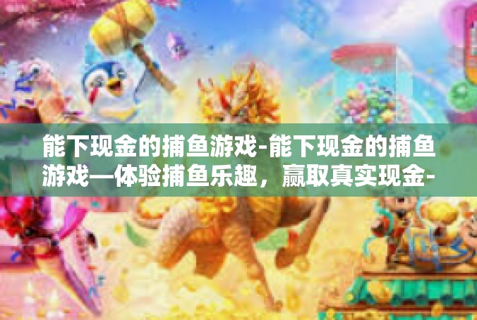 能下现金的捕鱼游戏-能下现金的捕鱼游戏—体验捕鱼乐趣，赢取真实现金-能下现金的捕鱼游戏
