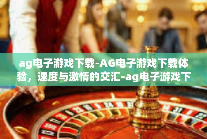 ag电子游戏下载-AG电子游戏下载体验，速度与激情的交汇-ag电子游戏下载