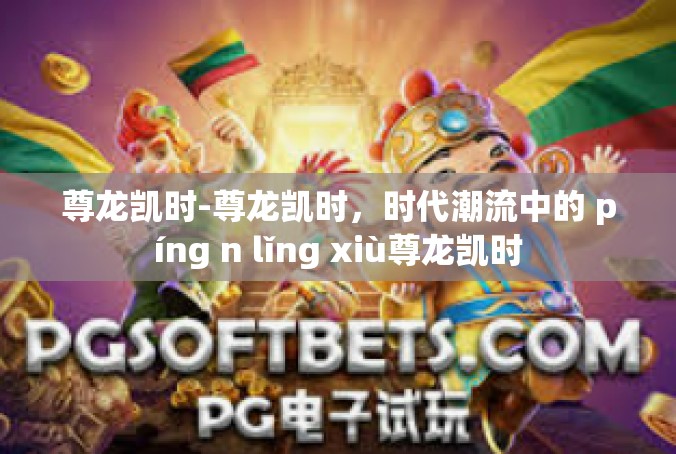 尊龙凯时-尊龙凯时，时代潮流中的 píng n lǐng xiù尊龙凯时