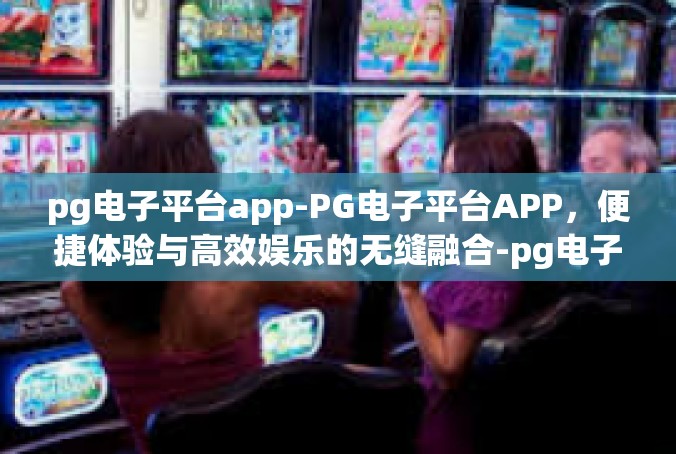 pg电子平台app-PG电子平台APP，便捷体验与高效娱乐的无缝融合-pg电子平台app