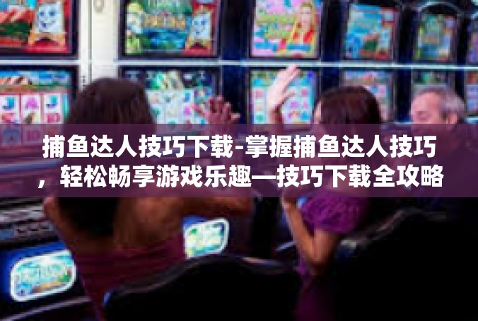 捕鱼达人技巧下载-掌握捕鱼达人技巧，轻松畅享游戏乐趣—技巧下载全攻略-捕鱼达人技巧下载