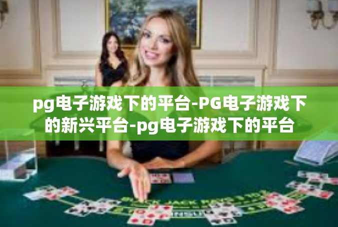 pg电子游戏下的平台-PG电子游戏下的新兴平台-pg电子游戏下的平台